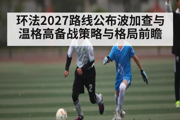 环法2027路线公布波加查与温格高备战策略与格局前瞻