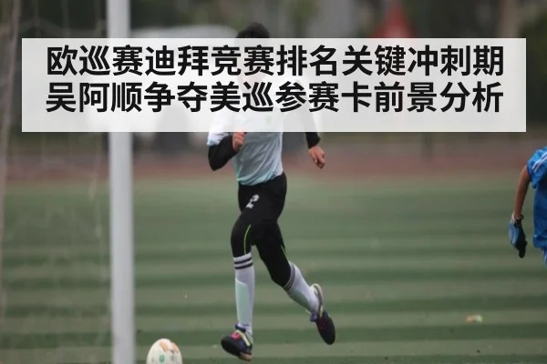 欧巡赛迪拜竞赛排名关键冲刺期 吴阿顺争夺美巡参赛卡前景分析